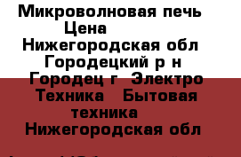 Микроволновая печь › Цена ­ 2 300 - Нижегородская обл., Городецкий р-н, Городец г. Электро-Техника » Бытовая техника   . Нижегородская обл.